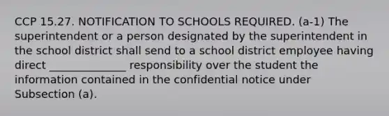 CCP 15.27. NOTIFICATION TO SCHOOLS REQUIRED. (a-1) The superintendent or a person designated by the superintendent in the school district shall send to a school district employee having direct ______________ responsibility over the student the information contained in the confidential notice under Subsection (a).