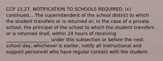 CCP 15.27. NOTIFICATION TO SCHOOLS REQUIRED. (c) continued... The superintendent of the school district to which the student transfers or is returned or, in the case of a private school, the principal of the school to which the student transfers or is returned shall, within 24 hours of receiving ___________________ under this subsection or before the next school day, whichever is earlier, notify all instructional and support personnel who have regular contact with the student.