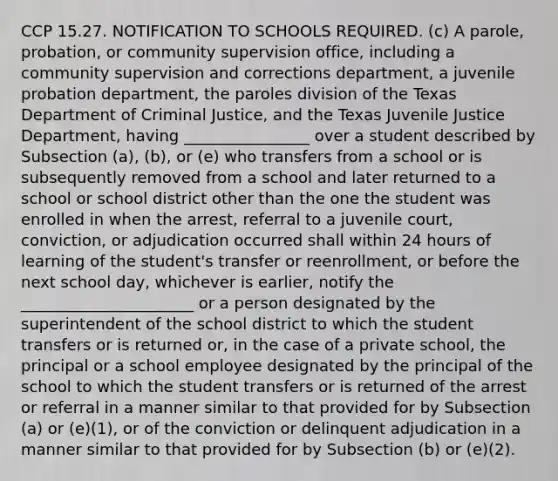 CCP 15.27. NOTIFICATION TO SCHOOLS REQUIRED. (c) A parole, probation, or community supervision office, including a community supervision and corrections department, a juvenile probation department, the paroles division of the Texas Department of Criminal Justice, and the Texas Juvenile Justice Department, having ________________ over a student described by Subsection (a), (b), or (e) who transfers from a school or is subsequently removed from a school and later returned to a school or school district other than the one the student was enrolled in when the arrest, referral to a juvenile court, conviction, or adjudication occurred shall within 24 hours of learning of the student's transfer or reenrollment, or before the next school day, whichever is earlier, notify the ______________________ or a person designated by the superintendent of the school district to which the student transfers or is returned or, in the case of a private school, the principal or a school employee designated by the principal of the school to which the student transfers or is returned of the arrest or referral in a manner similar to that provided for by Subsection (a) or (e)(1), or of the conviction or delinquent adjudication in a manner similar to that provided for by Subsection (b) or (e)(2).