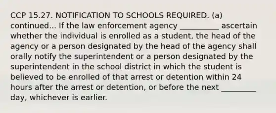 CCP 15.27. NOTIFICATION TO SCHOOLS REQUIRED. (a) continued... If the law enforcement agency __________ ascertain whether the individual is enrolled as a student, the head of the agency or a person designated by the head of the agency shall orally notify the superintendent or a person designated by the superintendent in the school district in which the student is believed to be enrolled of that arrest or detention within 24 hours after the arrest or detention, or before the next _________ day, whichever is earlier.