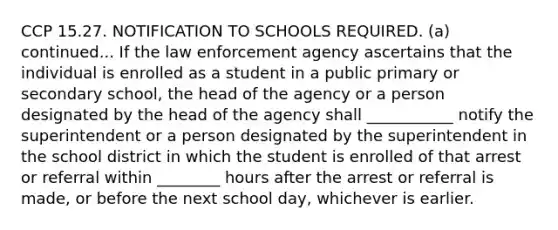 CCP 15.27. NOTIFICATION TO SCHOOLS REQUIRED. (a) continued... If the law enforcement agency ascertains that the individual is enrolled as a student in a public primary or secondary school, the head of the agency or a person designated by the head of the agency shall ___________ notify the superintendent or a person designated by the superintendent in the school district in which the student is enrolled of that arrest or referral within ________ hours after the arrest or referral is made, or before the next school day, whichever is earlier.