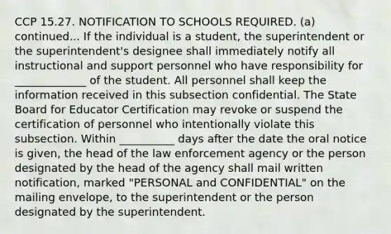 CCP 15.27. NOTIFICATION TO SCHOOLS REQUIRED. (a) continued... If the individual is a student, the superintendent or the superintendent's designee shall immediately notify all instructional and support personnel who have responsibility for _____________ of the student. All personnel shall keep the information received in this subsection confidential. The State Board for Educator Certification may revoke or suspend the certification of personnel who intentionally violate this subsection. Within __________ days after the date the oral notice is given, the head of the law enforcement agency or the person designated by the head of the agency shall mail written notification, marked "PERSONAL and CONFIDENTIAL" on the mailing envelope, to the superintendent or the person designated by the superintendent.