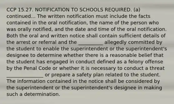 CCP 15.27. NOTIFICATION TO SCHOOLS REQUIRED. (a) continued... The written notification must include the facts contained in the oral notification, the name of the person who was orally notified, and the date and time of the oral notification. Both the oral and written notice shall contain sufficient details of the arrest or referral and the __________ allegedly committed by the student to enable the superintendent or the superintendent's designee to determine whether there is a reasonable belief that the student has engaged in conduct defined as a felony offense by the Penal Code or whether it is necessary to conduct a threat _______________ or prepare a safety plan related to the student. The information contained in the notice shall be considered by the superintendent or the superintendent's designee in making such a determination.