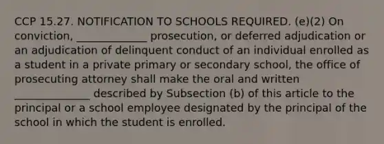 CCP 15.27. NOTIFICATION TO SCHOOLS REQUIRED. (e)(2) On conviction, _____________ prosecution, or deferred adjudication or an adjudication of delinquent conduct of an individual enrolled as a student in a private primary or secondary school, the office of prosecuting attorney shall make the oral and written ______________ described by Subsection (b) of this article to the principal or a school employee designated by the principal of the school in which the student is enrolled.