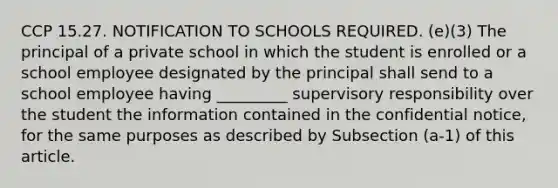 CCP 15.27. NOTIFICATION TO SCHOOLS REQUIRED. (e)(3) The principal of a private school in which the student is enrolled or a school employee designated by the principal shall send to a school employee having _________ supervisory responsibility over the student the information contained in the confidential notice, for the same purposes as described by Subsection (a-1) of this article.