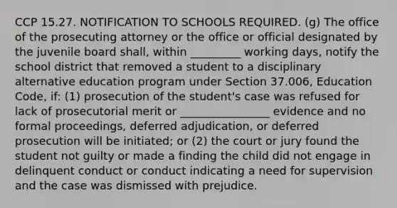 CCP 15.27. NOTIFICATION TO SCHOOLS REQUIRED. (g) The office of the prosecuting attorney or the office or official designated by the juvenile board shall, within _________ working days, notify the school district that removed a student to a disciplinary alternative education program under Section 37.006, Education Code, if: (1) prosecution of the student's case was refused for lack of prosecutorial merit or ________________ evidence and no formal proceedings, deferred adjudication, or deferred prosecution will be initiated; or (2) the court or jury found the student not guilty or made a finding the child did not engage in delinquent conduct or conduct indicating a need for supervision and the case was dismissed with prejudice.