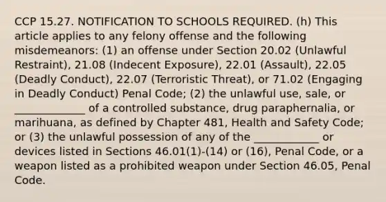 CCP 15.27. NOTIFICATION TO SCHOOLS REQUIRED. (h) This article applies to any felony offense and the following misdemeanors: (1) an offense under Section 20.02 (Unlawful Restraint), 21.08 (Indecent Exposure), 22.01 (Assault), 22.05 (Deadly Conduct), 22.07 (Terroristic Threat), or 71.02 (Engaging in Deadly Conduct) Penal Code; (2) the unlawful use, sale, or _____________ of a controlled substance, drug paraphernalia, or marihuana, as defined by Chapter 481, Health and Safety Code; or (3) the unlawful possession of any of the ____________ or devices listed in Sections 46.01(1)-(14) or (16), Penal Code, or a weapon listed as a prohibited weapon under Section 46.05, Penal Code.