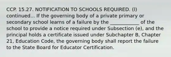 CCP. 15.27. NOTIFICATION TO SCHOOLS REQUIRED. (l) continued... If the governing body of a private primary or secondary school learns of a failure by the ____________ of the school to provide a notice required under Subsection (e), and the principal holds a certificate issued under Subchapter B, Chapter 21, Education Code, the governing body shall report the failure to the State Board for Educator Certification.