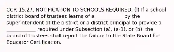 CCP. 15.27. NOTIFICATION TO SCHOOLS REQUIRED. (l) If a school district board of trustees learns of a ___________ by the superintendent of the district or a district principal to provide a ____________ required under Subsection (a), (a-1), or (b), the board of trustees shall report the failure to the State Board for Educator Certification.