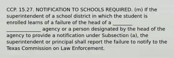 CCP. 15.27. NOTIFICATION TO SCHOOLS REQUIRED. (m) If the superintendent of a school district in which the student is enrolled learns of a failure of the head of a ________ ______________ agency or a person designated by the head of the agency to provide a notification under Subsection (a), the superintendent or principal shall report the failure to notify to the Texas Commission on Law Enforcement.