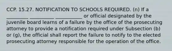 CCP. 15.27. NOTIFICATION TO SCHOOLS REQUIRED. (n) If a _________ __________ ___________ or official designated by the juvenile board learns of a failure by the office of the prosecuting attorney to provide a notification required under Subsection (b) or (g), the official shall report the failure to notify to the elected prosecuting attorney responsible for the operation of the office.