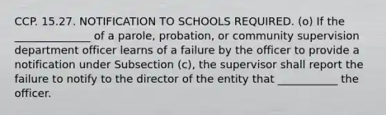 CCP. 15.27. NOTIFICATION TO SCHOOLS REQUIRED. (o) If the ______________ of a parole, probation, or community supervision department officer learns of a failure by the officer to provide a notification under Subsection (c), the supervisor shall report the failure to notify to the director of the entity that ___________ the officer.