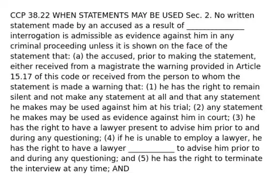 CCP 38.22 WHEN STATEMENTS MAY BE USED Sec. 2. No written statement made by an accused as a result of _______________ interrogation is admissible as evidence against him in any criminal proceeding unless it is shown on the face of the statement that: (a) the accused, prior to making the statement, either received from a magistrate the warning provided in Article 15.17 of this code or received from the person to whom the statement is made a warning that: (1) he has the right to remain silent and not make any statement at all and that any statement he makes may be used against him at his trial; (2) any statement he makes may be used as evidence against him in court; (3) he has the right to have a lawyer present to advise him prior to and during any questioning; (4) if he is unable to employ a lawyer, he has the right to have a lawyer ____________ to advise him prior to and during any questioning; and (5) he has the right to terminate the interview at any time; AND