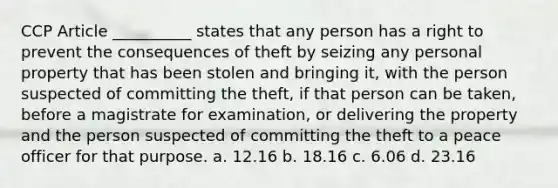 CCP Article __________ states that any person has a right to prevent the consequences of theft by seizing any personal property that has been stolen and bringing it, with the person suspected of committing the theft, if that person can be taken, before a magistrate for examination, or delivering the property and the person suspected of committing the theft to a peace officer for that purpose. a. 12.16 b. 18.16 c. 6.06 d. 23.16