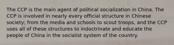 The CCP is the main agent of political socialization in China. The CCP is involved in nearly every official structure in Chinese society; from the media and schools to scout troops, and the CCP uses all of these structures to indoctrinate and educate the people of China in the socialist system of the country.