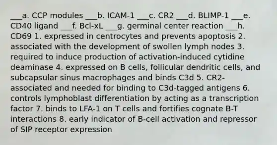 ___a. CCP modules ___b. ICAM-1 ___c. CR2 ___d. BLIMP-1 ___e. CD40 ligand ___f. Bcl-xL ___g. germinal center reaction ___h. CD69 1. expressed in centrocytes and prevents apoptosis 2. associated with the development of swollen lymph nodes 3. required to induce production of activation-induced cytidine deaminase 4. expressed on B cells, follicular dendritic cells, and subcapsular sinus macrophages and binds C3d 5. CR2-associated and needed for binding to C3d-tagged antigens 6. controls lymphoblast differentiation by acting as a transcription factor 7. binds to LFA-1 on T cells and fortifies cognate B-T interactions 8. early indicator of B-cell activation and repressor of SIP receptor expression