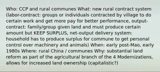 Who: CCP and rural communes What: new rural contract system (labor-contract: groups or individuals contracted by village to do certain work and get more pay for better performance, output-contract: family/group given land and must produce certain amount but KEEP SURPLUS, net-output delivery system: household has to produce surplus for commune to get personal control over machinery and animals) When: early post-Mao, early 1980s Where: rural China / communes Why: substantial land reform as part of the agricultural branch of the 4 Modernizations, allows for increased land ownership (capitalistic?)