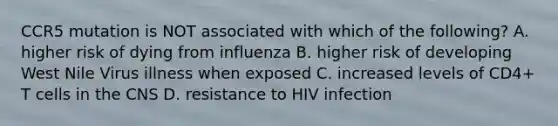 CCR5 mutation is NOT associated with which of the following? A. higher risk of dying from influenza B. higher risk of developing West Nile Virus illness when exposed C. increased levels of CD4+ T cells in the CNS D. resistance to HIV infection