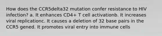 How does the CCR5delta32 mutation confer resistance to HIV infection? a. It enhances CD4+ T cell activationb. It increases viral replicationc. It causes a deletion of 32 base pairs in the CCR5 gened. It promotes viral entry into immune cells