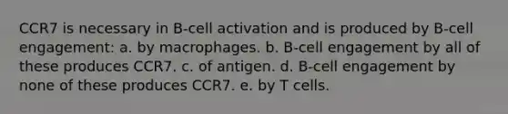 CCR7 is necessary in B-cell activation and is produced by B-cell engagement: a. by macrophages. b. B-cell engagement by all of these produces CCR7. c. of antigen. d. B-cell engagement by none of these produces CCR7. e. by T cells.