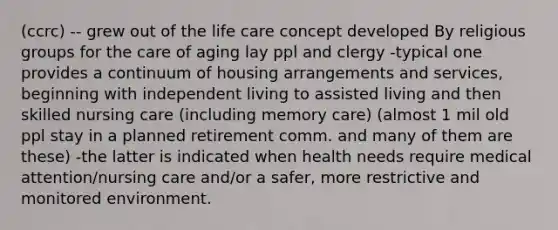 (ccrc) -- grew out of the life care concept developed By religious groups for the care of aging lay ppl and clergy -typical one provides a continuum of housing arrangements and services, beginning with independent living to assisted living and then skilled nursing care (including memory care) (almost 1 mil old ppl stay in a planned retirement comm. and many of them are these) -the latter is indicated when health needs require medical attention/nursing care and/or a safer, more restrictive and monitored environment.