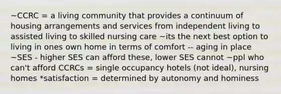 ~CCRC = a living community that provides a continuum of housing arrangements and services from independent living to assisted living to skilled nursing care ~its the next best option to living in ones own home in terms of comfort -- aging in place ~SES - higher SES can afford these, lower SES cannot ~ppl who can't afford CCRCs = single occupancy hotels (not ideal), nursing homes *satisfaction = determined by autonomy and hominess