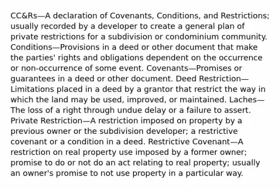 CC&Rs—A declaration of Covenants, Conditions, and Restrictions; usually recorded by a developer to create a general plan of private restrictions for a subdivision or condominium community. Conditions—Provisions in a deed or other document that make the parties' rights and obligations dependent on the occurrence or non-occurrence of some event. Covenants—Promises or guarantees in a deed or other document. Deed Restriction—Limitations placed in a deed by a grantor that restrict the way in which the land may be used, improved, or maintained. Laches—The loss of a right through undue delay or a failure to assert. Private Restriction—A restriction imposed on property by a previous owner or the subdivision developer; a restrictive covenant or a condition in a deed. Restrictive Covenant—A restriction on real property use imposed by a former owner; promise to do or not do an act relating to real property; usually an owner's promise to not use property in a particular way.