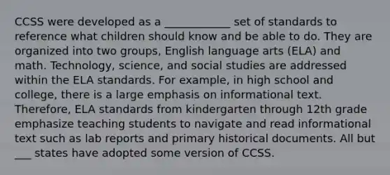 CCSS were developed as a ____________ set of standards to reference what children should know and be able to do. They are organized into two groups, English language arts (ELA) and math. Technology, science, and social studies are addressed within the ELA standards. For example, in high school and college, there is a large emphasis on informational text. Therefore, ELA standards from kindergarten through 12th grade emphasize teaching students to navigate and read informational text such as lab reports and primary historical documents. All but ___ states have adopted some version of CCSS.