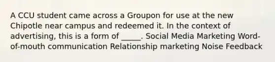 A CCU student came across a Groupon for use at the new Chipotle near campus and redeemed it. In the context of advertising, this is a form of _____. Social Media Marketing Word-of-mouth communication Relationship marketing Noise Feedback