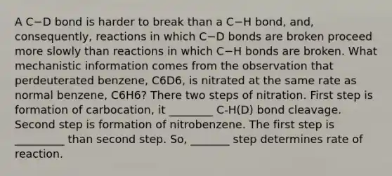 A C−D bond is harder to break than a C−H bond, and, consequently, reactions in which C−D bonds are broken proceed more slowly than reactions in which C−H bonds are broken. What mechanistic information comes from the observation that perdeuterated benzene, C6D6, is nitrated at the same rate as normal benzene, C6H6? There two steps of nitration. First step is formation of carbocation, it ________ C-H(D) bond cleavage. Second step is formation of nitrobenzene. The first step is _________ than second step. So, _______ step determines rate of reaction.