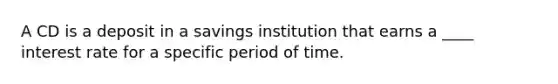 A CD is a deposit in a savings institution that earns a ____ interest rate for a specific period of time.