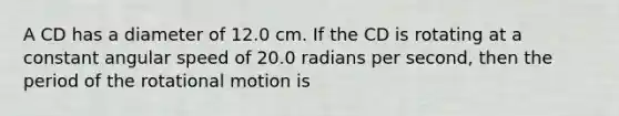 A CD has a diameter of 12.0 cm. If the CD is rotating at a constant angular speed of 20.0 radians per second, then the period of the rotational motion is