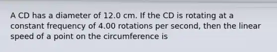 A CD has a diameter of 12.0 cm. If the CD is rotating at a constant frequency of 4.00 rotations per second, then the linear speed of a point on the circumference is