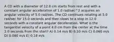 A CD with a diameter of 12.0 cm starts from rest and with a constant angular acceleration of 1.0 rad/sec^2 acquires an angular velocity of 5.0 rad/sec. The CD continues rotating at 5.0 rad/sec for 15.0 seconds and then slows to a stop in 12.0 seconds with a constant angular deceleration. What is the tangential velocity of a point 4.0 cm from the center at the time 2.0 seconds from the start? A) 0.14 m/s B) 0.10 m/s C) 0.060 m/s D) 0.080 m/s E) 0.18 m/s