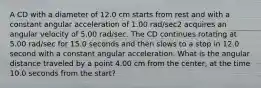 A CD with a diameter of 12.0 cm starts from rest and with a constant angular acceleration of 1.00 rad/sec2 acquires an angular velocity of 5.00 rad/sec. The CD continues rotating at 5.00 rad/sec for 15.0 seconds and then slows to a stop in 12.0 second with a constant angular acceleration. What is the angular distance traveled by a point 4.00 cm from the center, at the time 10.0 seconds from the start?