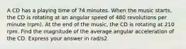 A CD has a playing time of 74 minutes. When the music starts, the CD is rotating at an angular speed of 480 revolutions per minute (rpm). At the end of the music, the CD is rotating at 210 rpm. Find the magnitude of the average angular acceleration of the CD. Express your answer in rad/s2.