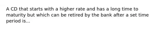 A CD that starts with a higher rate and has a long time to maturity but which can be retired by the bank after a set time period is...