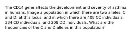 The CD14 gene affects the development and severity of asthma in humans. Image a population in which there are two alleles, C and D, at this locus, and in which there are 408 CC individuals, 384 CD individuals, and 208 DD individuals. What are the frequencies of the C and D alleles in this population?