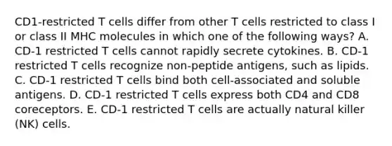 CD1-restricted T cells differ from other T cells restricted to class I or class II MHC molecules in which one of the following ways? A. CD-1 restricted T cells cannot rapidly secrete cytokines. B. CD-1 restricted T cells recognize non-peptide antigens, such as lipids. C. CD-1 restricted T cells bind both cell-associated and soluble antigens. D. CD-1 restricted T cells express both CD4 and CD8 coreceptors. E. CD-1 restricted T cells are actually natural killer (NK) cells.