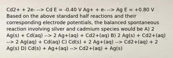 Cd2+ + 2e- --> Cd E = -0.40 V Ag+ + e- --> Ag E = +0.80 V Based on the above standard half reactions and their corresponding <a href='https://www.questionai.com/knowledge/kGBiM9jhet-electrode-potential' class='anchor-knowledge'>electrode potential</a>s, the balanced spontaneous reaction involving silver and cadmium species would be A) 2 Ag(s) + Cd(aq) --> 2 Ag+(aq) + Cd2+(aq) B) 2 Ag(s) + Cd2+(aq) --> 2 Ag(aq) + Cd(aq) C) Cd(s) + 2 Ag+(aq) --> Cd2+(aq) + 2 Ag(s) D) Cd(s) + Ag+(aq) --> Cd2+(aq) + Ag(s)