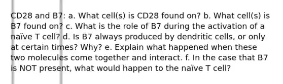 CD28 and B7: a. What cell(s) is CD28 found on? b. What cell(s) is B7 found on? c. What is the role of B7 during the activation of a naïve T cell? d. Is B7 always produced by dendritic cells, or only at certain times? Why? e. Explain what happened when these two molecules come together and interact. f. In the case that B7 is NOT present, what would happen to the naïve T cell?