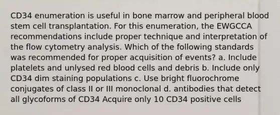 CD34 enumeration is useful in bone marrow and peripheral blood stem cell transplantation. For this enumeration, the EWGCCA recommendations include proper technique and interpretation of the flow cytometry analysis. Which of the following standards was recommended for proper acquisition of events? a. Include platelets and unlysed red blood cells and debris b. Include only CD34 dim staining populations c. Use bright fluorochrome conjugates of class II or III monoclonal d. antibodies that detect all glycoforms of CD34 Acquire only 10 CD34 positive cells