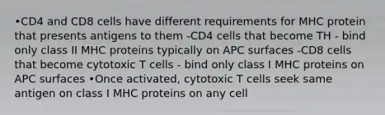 •CD4 and CD8 cells have different requirements for MHC protein that presents antigens to them -CD4 cells that become TH - bind only class II MHC proteins typically on APC surfaces -CD8 cells that become cytotoxic T cells - bind only class I MHC proteins on APC surfaces •Once activated, cytotoxic T cells seek same antigen on class I MHC proteins on any cell