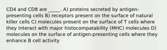 CD4 and CD8 are _____. A) proteins secreted by antigen-presenting cells B) receptors present on the surface of natural killer cells C) molecules present on the surface of T cells where they interact with major histocompatability (MHC) molecules D) molecules on the surface of antigen-presenting cells where they enhance B cell activity