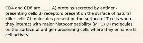 CD4 and CD8 are ____. A) proteins secreted by antigen-presenting cells B) receptors present on the surface of natural killer cells C) molecules present on the surface of T cells where they interact with major histocompatibility (MHC) D) molecules on the surface of antigen-presenting cells where they enhance B cell activity