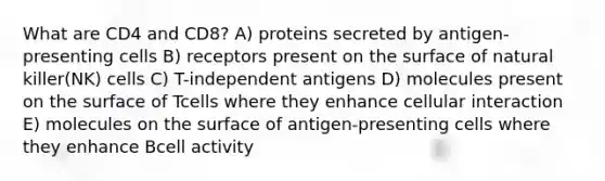 What are CD4 and CD8? A) proteins secreted by antigen-presenting cells B) receptors present on the surface of natural killer(NK) cells C) T-independent antigens D) molecules present on the surface of Tcells where they enhance cellular interaction E) molecules on the surface of antigen-presenting cells where they enhance Bcell activity