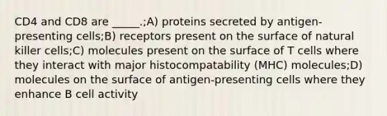 CD4 and CD8 are _____.;A) proteins secreted by antigen-presenting cells;B) receptors present on the surface of natural killer cells;C) molecules present on the surface of T cells where they interact with major histocompatability (MHC) molecules;D) molecules on the surface of antigen-presenting cells where they enhance B cell activity