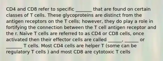 CD4 and CD8 refer to specific _______ that are found on certain classes of T cells. These glycoproteins are distinct from the antigen receptors on the T cells; however, they do play a role in fortifying the connection between the T cell antigen receptor and the r. Naïve T cells are referred to as CD4 or CD8 cells, once activated then their effector cells are called ______, ______ or _______ T cells. Most CD4 cells are helper T (some can be regulatory T cells ) and most CD8 are cytotoxic T cells