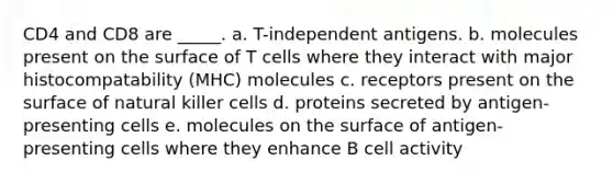 CD4 and CD8 are _____. a. T-independent antigens. b. molecules present on the surface of T cells where they interact with major histocompatability (MHC) molecules c. receptors present on the surface of natural killer cells d. proteins secreted by antigen-presenting cells e. molecules on the surface of antigen-presenting cells where they enhance B cell activity