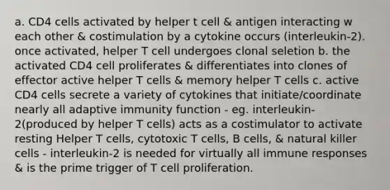 a. CD4 cells activated by helper t cell & antigen interacting w each other & costimulation by a cytokine occurs (interleukin-2). once activated, helper T cell undergoes clonal seletion b. the activated CD4 cell proliferates & differentiates into clones of effector active helper T cells & memory helper T cells c. active CD4 cells secrete a variety of cytokines that initiate/coordinate nearly all adaptive immunity function - eg. interleukin-2(produced by helper T cells) acts as a costimulator to activate resting Helper T cells, cytotoxic T cells, B cells, & natural killer cells - interleukin-2 is needed for virtually all immune responses & is the prime trigger of T cell proliferation.